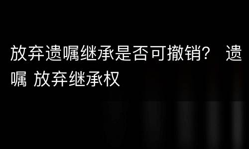 放弃遗嘱继承是否可撤销？ 遗嘱 放弃继承权