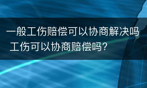 一般工伤赔偿可以协商解决吗 工伤可以协商赔偿吗?