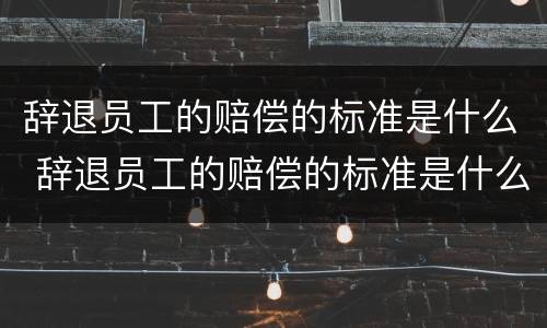 辞退员工的赔偿的标准是什么 辞退员工的赔偿的标准是什么意思