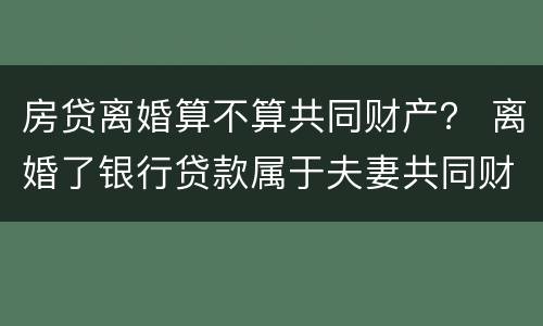 房贷离婚算不算共同财产？ 离婚了银行贷款属于夫妻共同财产吗