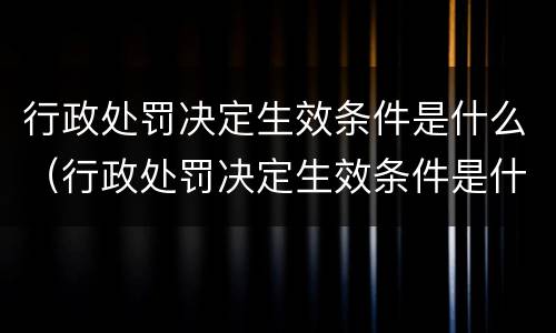 行政处罚决定生效条件是什么（行政处罚决定生效条件是什么意思）