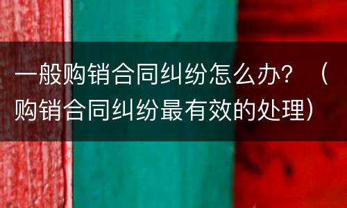一般购销合同纠纷怎么办？（购销合同纠纷最有效的处理）