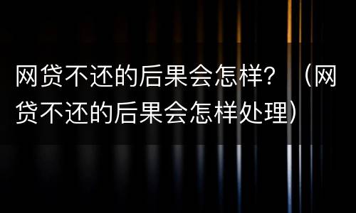 网贷不还的后果会怎样？（网贷不还的后果会怎样处理）