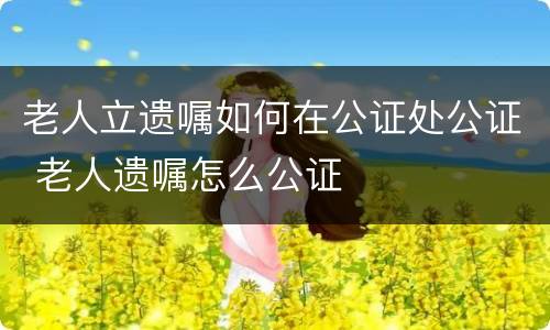 老人立遗嘱如何在公证处公证 老人遗嘱怎么公证