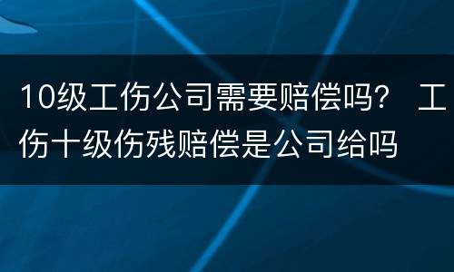 10级工伤公司需要赔偿吗？ 工伤十级伤残赔偿是公司给吗