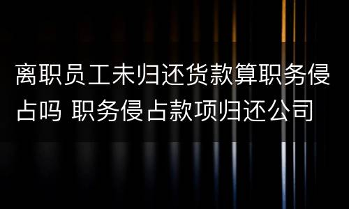 离职员工未归还货款算职务侵占吗 职务侵占款项归还公司 还犯罪吗