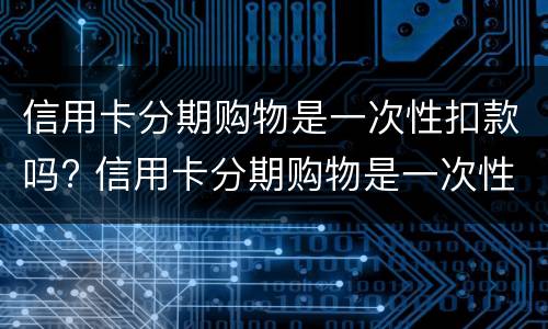 信用卡分期购物是一次性扣款吗? 信用卡分期购物是一次性扣款吗