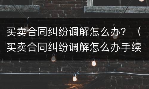 买卖合同纠纷调解怎么办？（买卖合同纠纷调解怎么办手续）