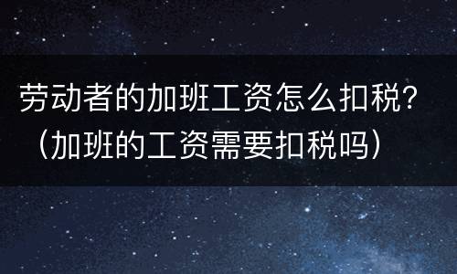 劳动者的加班工资怎么扣税？（加班的工资需要扣税吗）