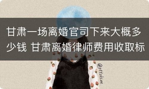 甘肃一场离婚官司下来大概多少钱 甘肃离婚律师费用收取标准