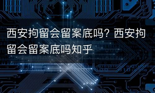 西安拘留会留案底吗? 西安拘留会留案底吗知乎