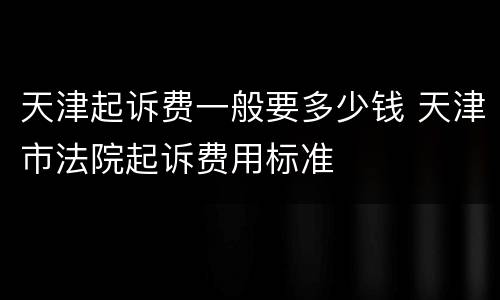 天津起诉费一般要多少钱 天津市法院起诉费用标准