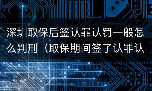 深圳取保后签认罪认罚一般怎么判刑（取保期间签了认罪认罚会不会被起诉）