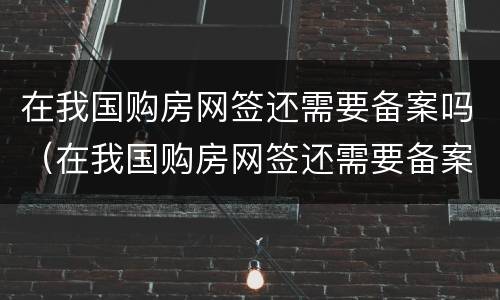 在我国购房网签还需要备案吗（在我国购房网签还需要备案吗现在）