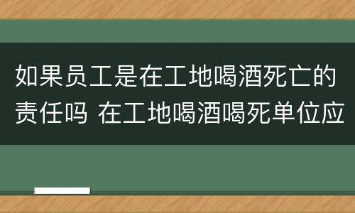 如果员工是在工地喝酒死亡的责任吗 在工地喝酒喝死单位应该承担多少钱