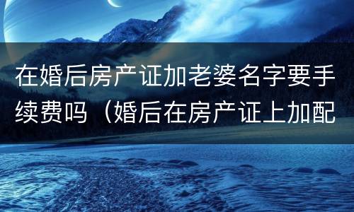 在婚后房产证加老婆名字要手续费吗（婚后在房产证上加配偶名字需要多少钱）
