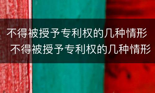 不得被授予专利权的几种情形 不得被授予专利权的几种情形有哪些
