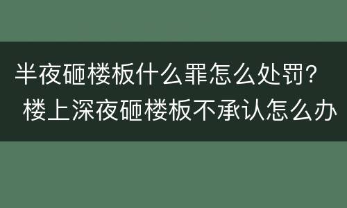 半夜砸楼板什么罪怎么处罚？ 楼上深夜砸楼板不承认怎么办