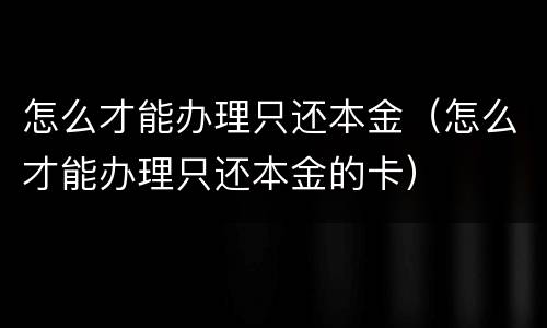 怎么才能办理只还本金（怎么才能办理只还本金的卡）