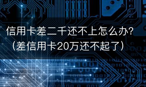 信用卡差二千还不上怎么办？（差信用卡20万还不起了）