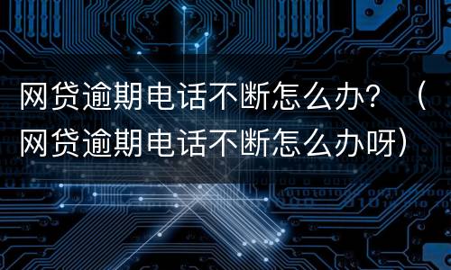 网贷逾期电话不断怎么办？（网贷逾期电话不断怎么办呀）