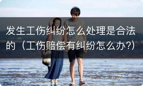 发生工伤纠纷怎么处理是合法的（工伤赔偿有纠纷怎么办?）