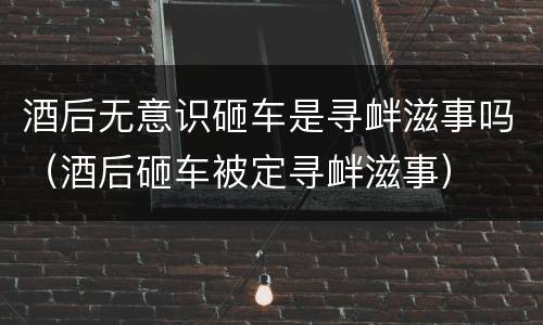 酒后无意识砸车是寻衅滋事吗（酒后砸车被定寻衅滋事）