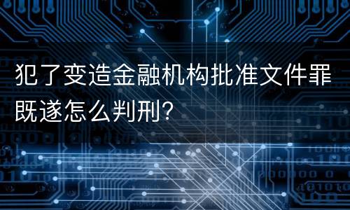 犯了变造金融机构批准文件罪既遂怎么判刑?