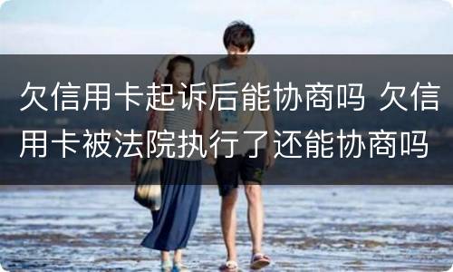 欠信用卡起诉后能协商吗 欠信用卡被法院执行了还能协商吗
