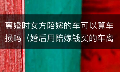离婚时女方陪嫁的车可以算车损吗（婚后用陪嫁钱买的车离婚归谁）