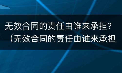 无效合同的责任由谁来承担？（无效合同的责任由谁来承担呢）