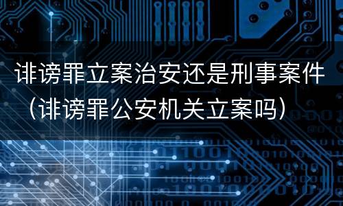 诽谤罪立案治安还是刑事案件（诽谤罪公安机关立案吗）