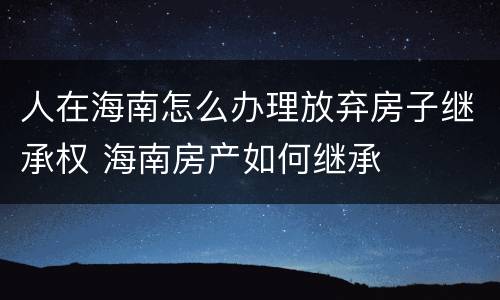 人在海南怎么办理放弃房子继承权 海南房产如何继承