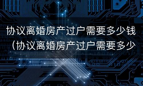 协议离婚房产过户需要多少钱（协议离婚房产过户需要多少钱呢）