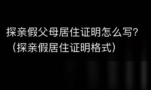 探亲假父母居住证明怎么写？（探亲假居住证明格式）