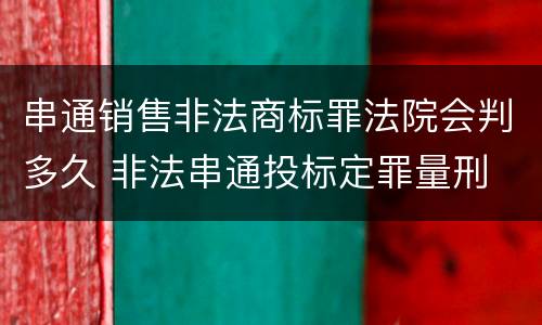 串通销售非法商标罪法院会判多久 非法串通投标定罪量刑