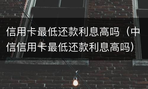信用卡最低还款利息高吗（中信信用卡最低还款利息高吗）
