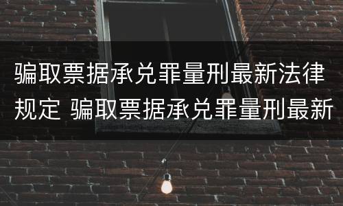 骗取票据承兑罪量刑最新法律规定 骗取票据承兑罪量刑最新法律规定解读