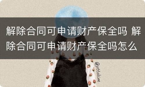 解除合同可申请财产保全吗 解除合同可申请财产保全吗怎么写