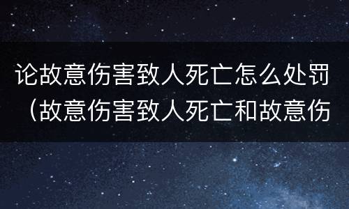 论故意伤害致人死亡怎么处罚（故意伤害致人死亡和故意伤害）