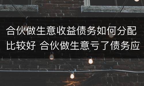 合伙做生意收益债务如何分配比较好 合伙做生意亏了债务应该怎么分担