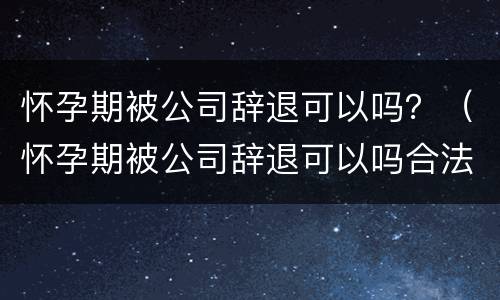 怀孕期被公司辞退可以吗？（怀孕期被公司辞退可以吗合法吗）