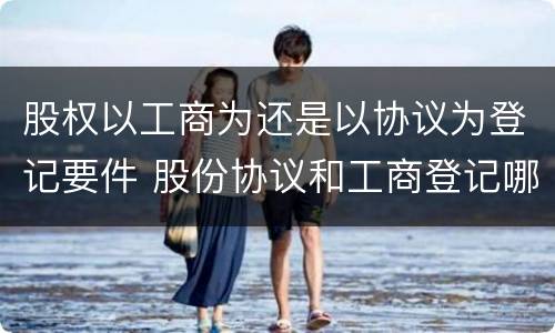 股权以工商为还是以协议为登记要件 股份协议和工商登记哪个重要