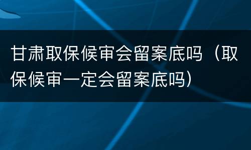 甘肃取保候审会留案底吗（取保候审一定会留案底吗）