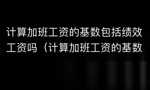 计算加班工资的基数包括绩效工资吗（计算加班工资的基数包括绩效工资吗）