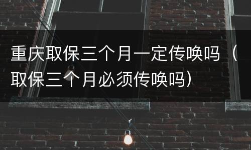 重庆取保三个月一定传唤吗（取保三个月必须传唤吗）