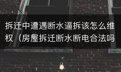 拆迁中遭遇断水逼拆该怎么维权（房屋拆迁断水断电合法吗）