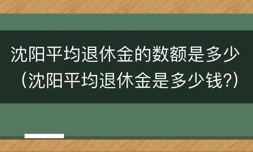 沈阳平均退休金的数额是多少（沈阳平均退休金是多少钱?）