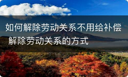 如何解除劳动关系不用给补偿 解除劳动关系的方式