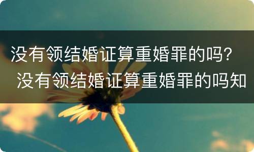 没有领结婚证算重婚罪的吗？ 没有领结婚证算重婚罪的吗知乎